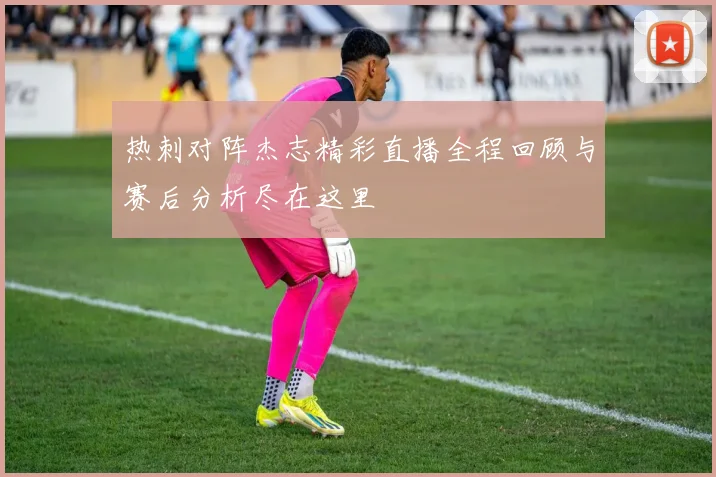 热刺对阵杰志精彩直播全程回顾与赛后分析尽在这里