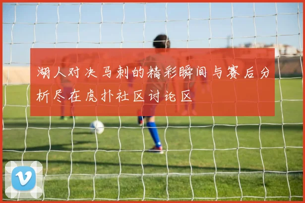 湖人对决马刺的精彩瞬间与赛后分析尽在虎扑社区讨论区