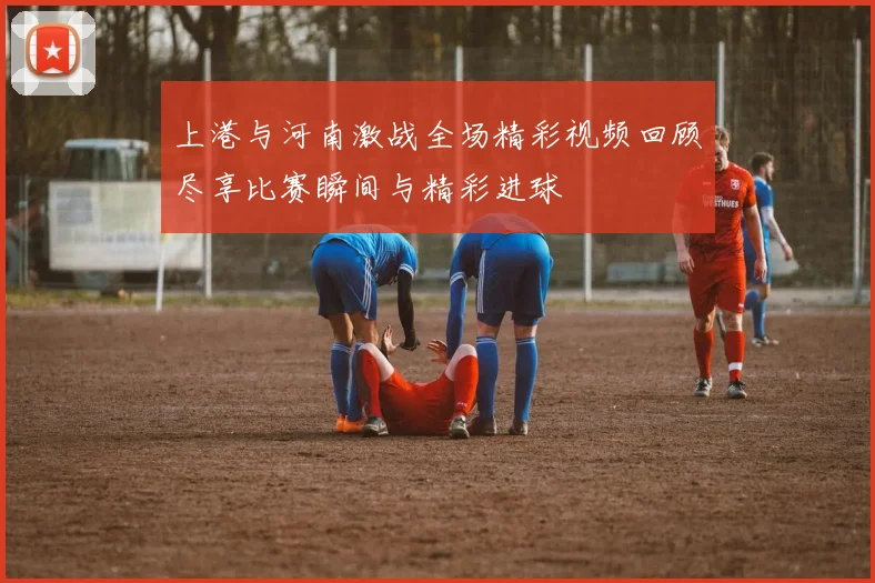 上港与河南激战全场精彩视频回顾尽享比赛瞬间与精彩进球