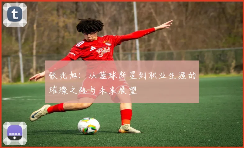 张兆旭：从篮球新星到职业生涯的璀璨之路与未来展望