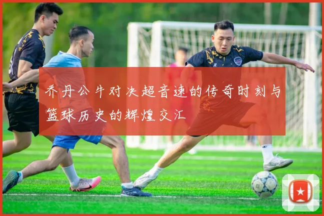 乔丹公牛对决超音速的传奇时刻与篮球历史的辉煌交汇